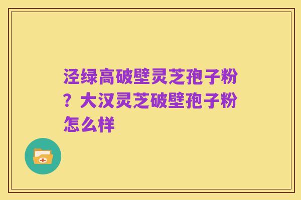 泾绿高破壁灵芝孢子粉?大汉灵芝破壁孢子粉怎么样