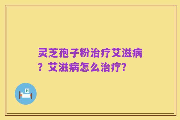 灵芝孢子粉治疗艾滋病？艾滋病怎么治疗？