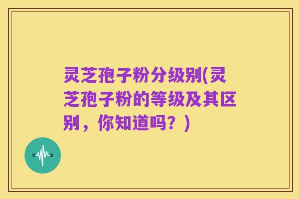 灵芝孢子粉分级别(灵芝孢子粉的等级及其区别,你知道吗?)