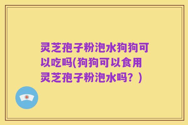 灵芝孢子粉泡水狗狗可以吃吗(狗狗可以食用灵芝孢子粉泡水吗?)