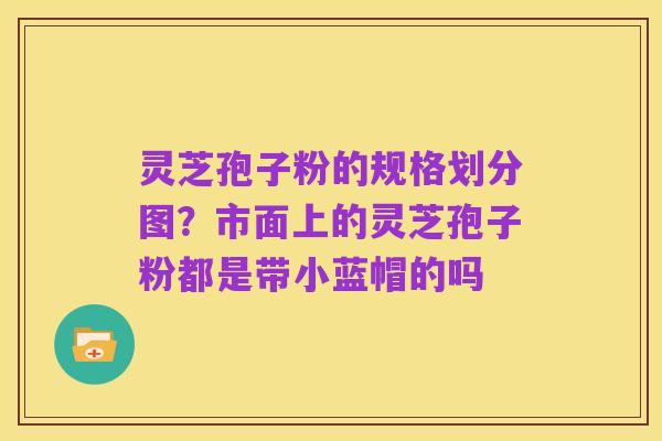灵芝孢子粉的规格划分图?市面上的灵芝孢子粉都是带小蓝帽的吗