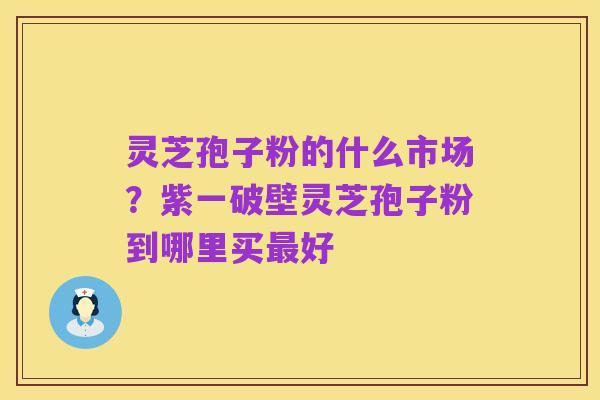 灵芝孢子粉的什么市场？紫一破壁灵芝孢子粉到哪里买最好