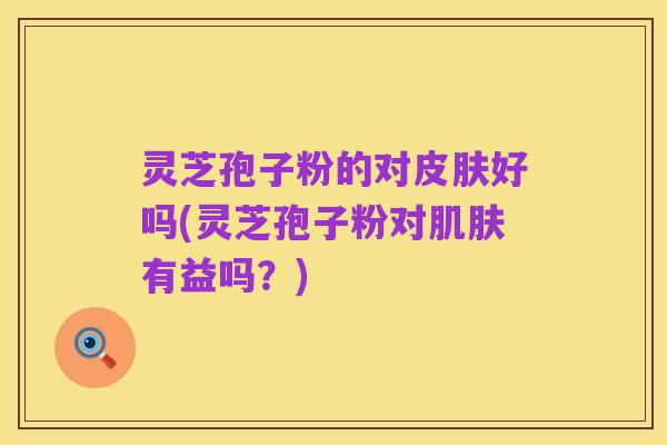 灵芝孢子粉的对皮肤好吗(灵芝孢子粉对肌肤有益吗？)