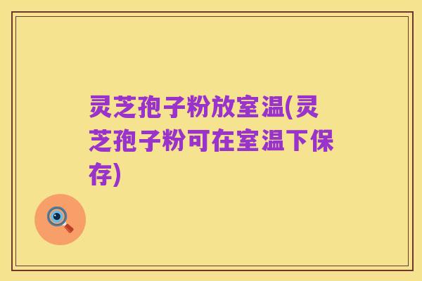 灵芝孢子粉放室温(灵芝孢子粉可在室温下保存)