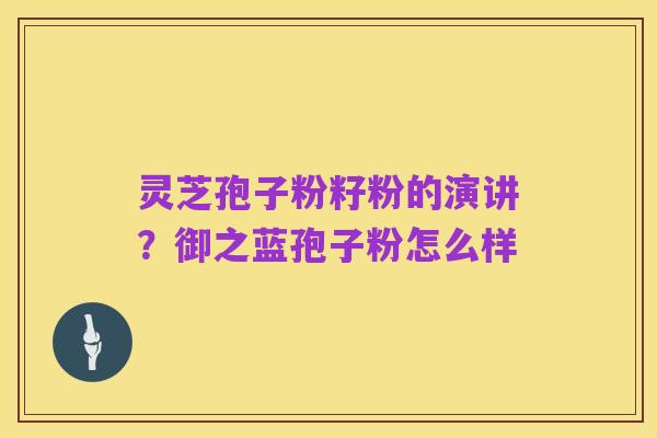 灵芝孢子粉籽粉的演讲？御之蓝孢子粉怎么样