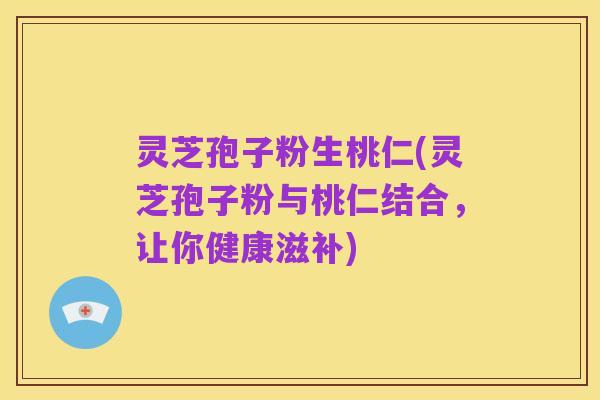 灵芝孢子粉生桃仁(灵芝孢子粉与桃仁结合,让你健康滋补)