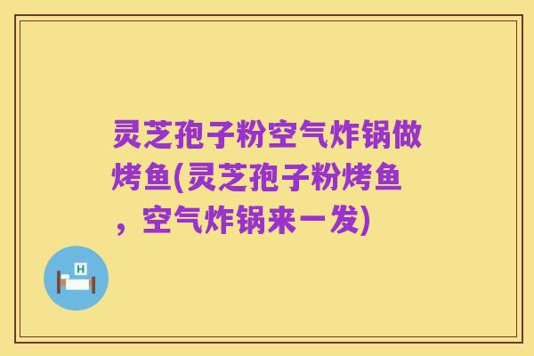 灵芝孢子粉空气炸锅做烤鱼(灵芝孢子粉烤鱼,空气炸锅来一发)