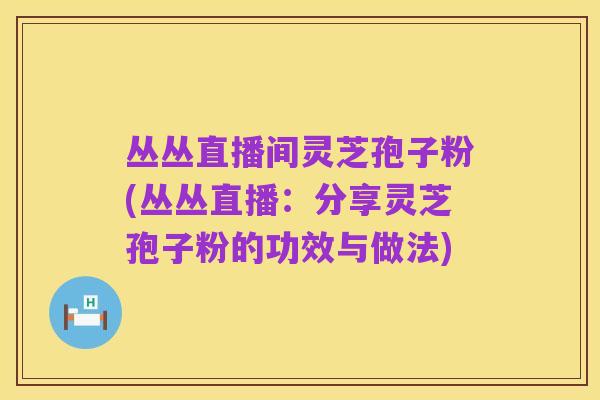 丛丛直播间灵芝孢子粉(丛丛直播:分享灵芝孢子粉的功效与做法)