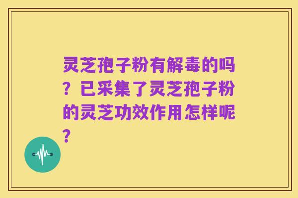 灵芝孢子粉有解毒的吗?已采集了灵芝孢子粉的灵芝功效作用怎样呢?