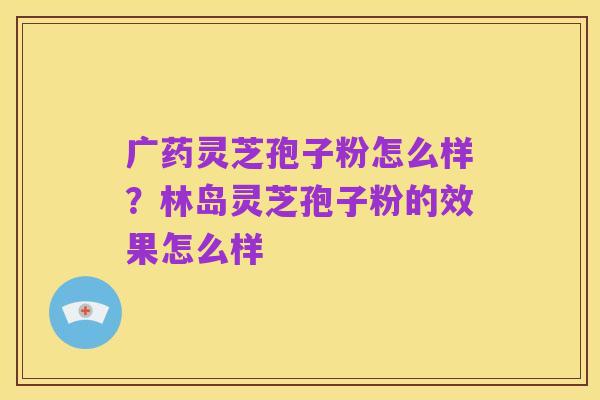 广药灵芝孢子粉怎么样？林岛灵芝孢子粉的效果怎么样