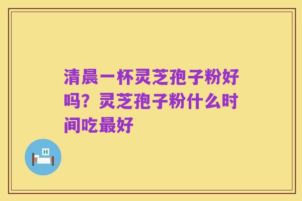 清晨一杯灵芝孢子粉好吗？灵芝孢子粉什么时间吃最好