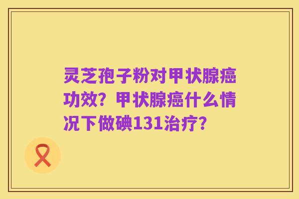 灵芝孢子粉对甲状腺癌功效？甲状腺癌什么情况下做碘131治疗？