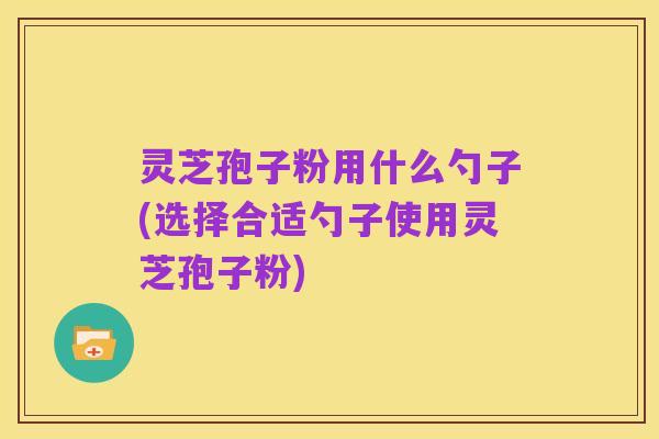 灵芝孢子粉用什么勺子(选择合适勺子使用灵芝孢子粉)