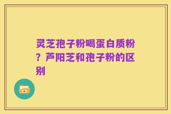 灵芝孢子粉喝蛋白质粉?芦阳芝和孢子粉的区别