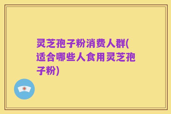 灵芝孢子粉消费人群(适合哪些人食用灵芝孢子粉)