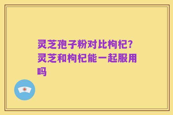 灵芝孢子粉对比枸杞?灵芝和枸杞能一起服用吗
