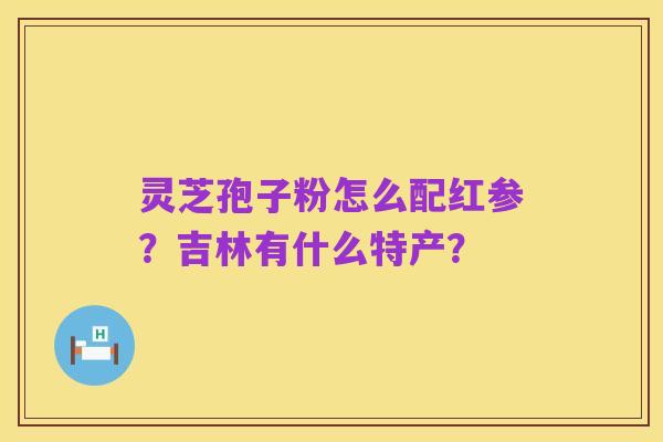 灵芝孢子粉怎么配红参?吉林有什么特产?