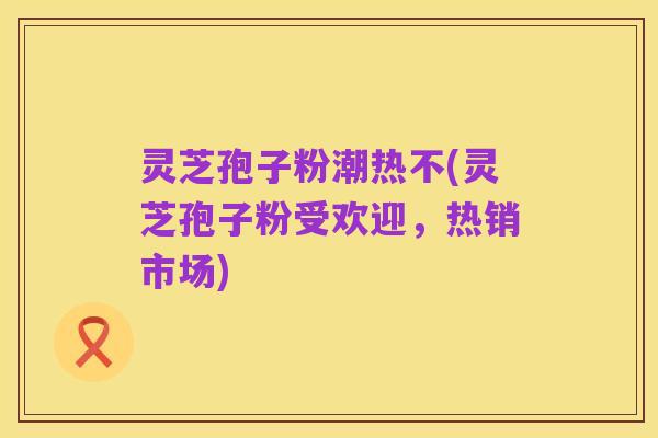 灵芝孢子粉潮热不(灵芝孢子粉受欢迎,热销市场)