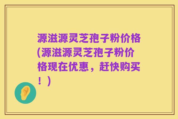 源滋源灵芝孢子粉价格(源滋源灵芝孢子粉价格现在优惠，赶快购买！)