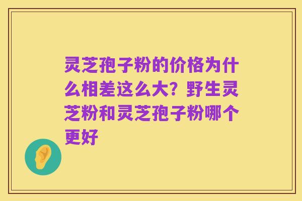灵芝孢子粉的价格为什么相差这么大?野生灵芝粉和灵芝孢子粉哪个更好