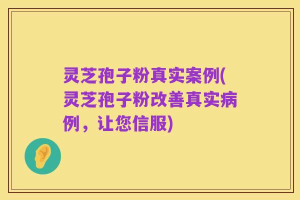 灵芝孢子粉真实案例(灵芝孢子粉改善真实病例，让您信服)