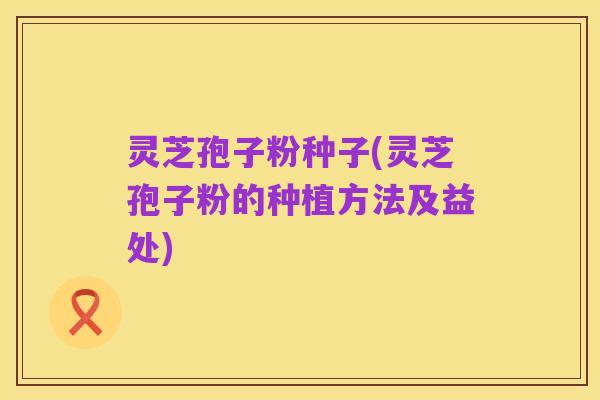 灵芝孢子粉种子(灵芝孢子粉的种植方法及益处)