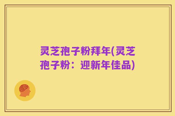 灵芝孢子粉拜年(灵芝孢子粉：迎新年佳品)