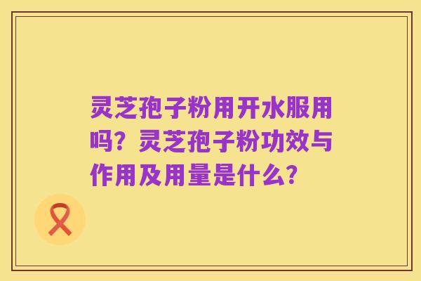 灵芝孢子粉用开水服用吗?灵芝孢子粉功效与作用及用量是什么?