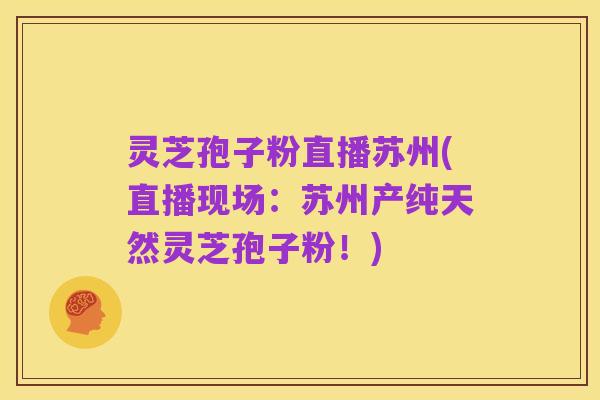 灵芝孢子粉直播苏州(直播现场：苏州产纯天然灵芝孢子粉！)