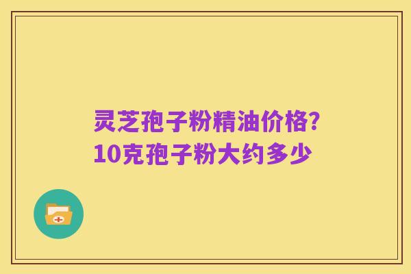 灵芝孢子粉精油价格?10克孢子粉大约多少