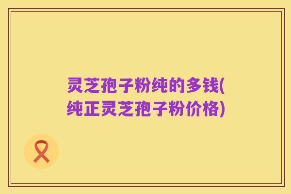 灵芝孢子粉纯的多钱(纯正灵芝孢子粉价格)