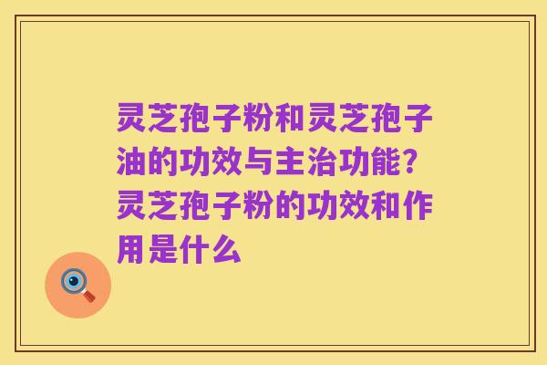 灵芝孢子粉和灵芝孢子油的功效与主治功能?灵芝孢子粉的功效和作用是什么