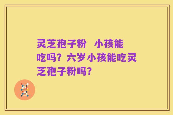 灵芝孢子粉  小孩能吃吗？六岁小孩能吃灵芝孢子粉吗？