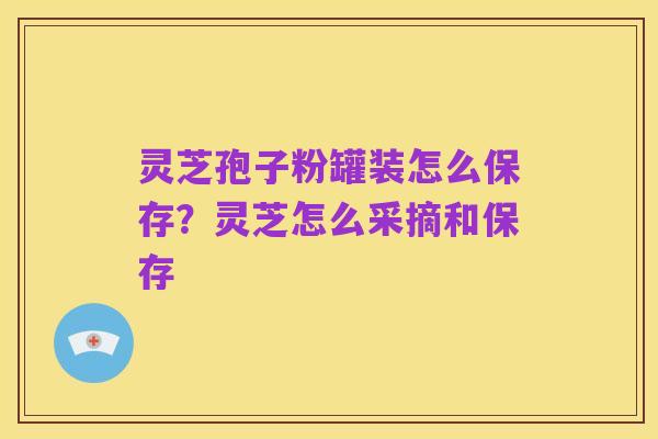 灵芝孢子粉罐装怎么保存？灵芝怎么采摘和保存