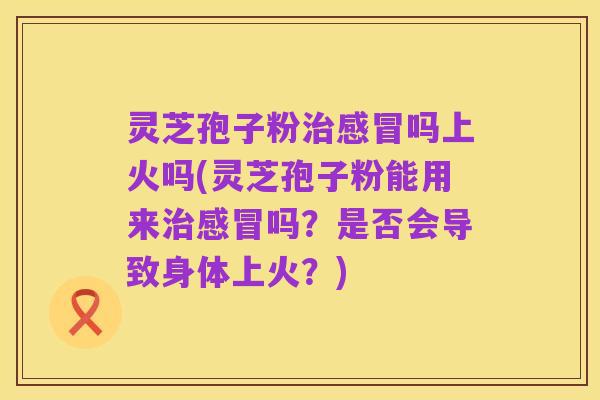 灵芝孢子粉治感冒吗上火吗(灵芝孢子粉能用来治感冒吗？是否会导致身体上火？)
