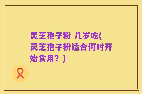 灵芝孢子粉 几岁吃(灵芝孢子粉适合何时开始食用?)