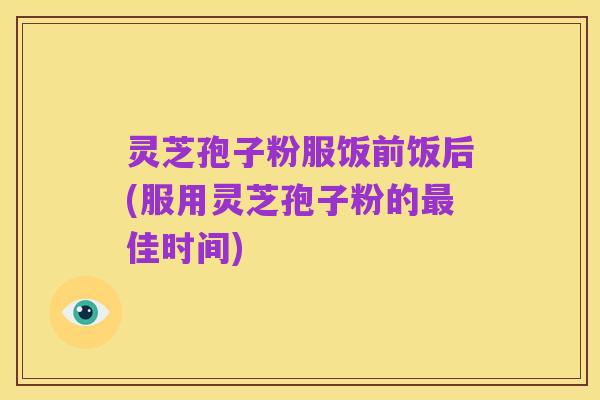 灵芝孢子粉服饭前饭后(服用灵芝孢子粉的最佳时间)