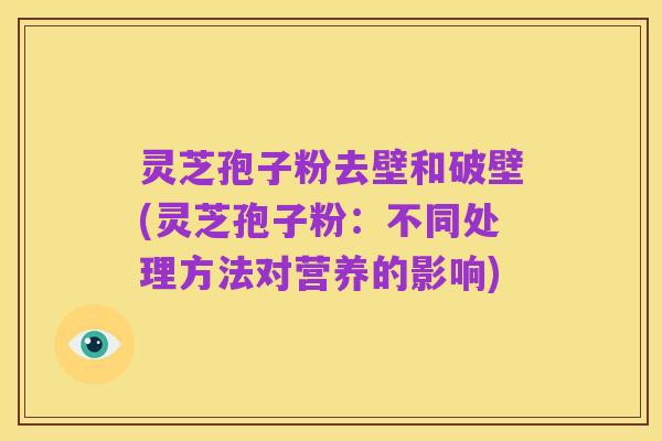 灵芝孢子粉去壁和破壁(灵芝孢子粉：不同处理方法对营养的影响)
