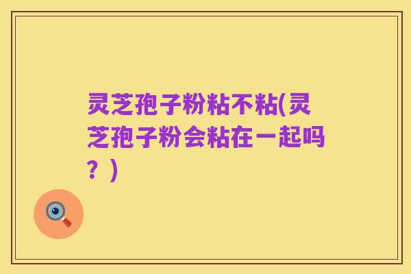 灵芝孢子粉粘不粘(灵芝孢子粉会粘在一起吗?)