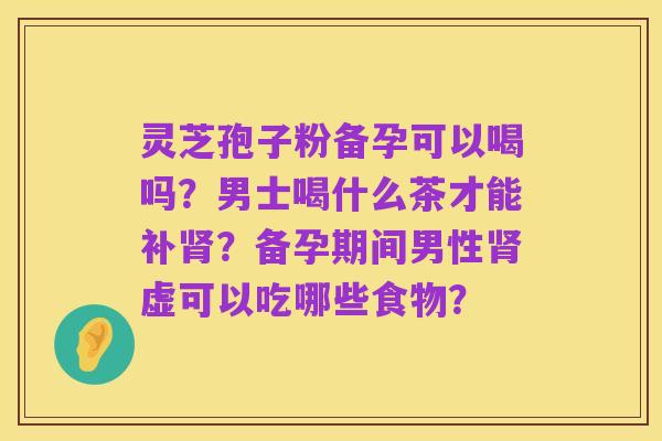 灵芝孢子粉备孕可以喝吗?男士喝什么茶才能补肾?备孕期间男性肾虚可以吃哪些食物?