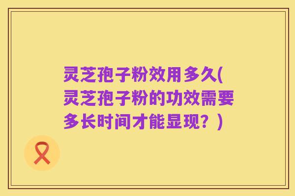灵芝孢子粉效用多久(灵芝孢子粉的功效需要多长时间才能显现？)