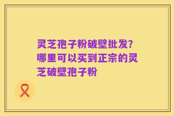 灵芝孢子粉破壁批发？哪里可以买到正宗的灵芝破壁孢子粉