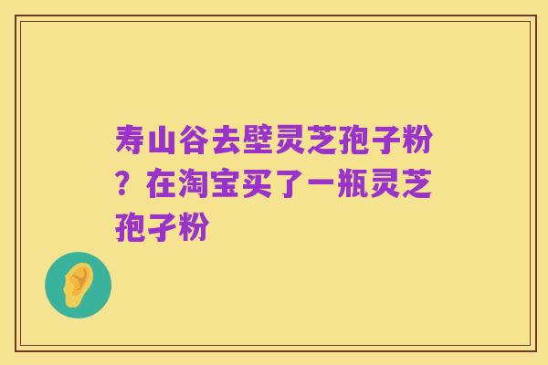 寿山谷去壁灵芝孢子粉?在淘宝买了一瓶灵芝孢孑粉