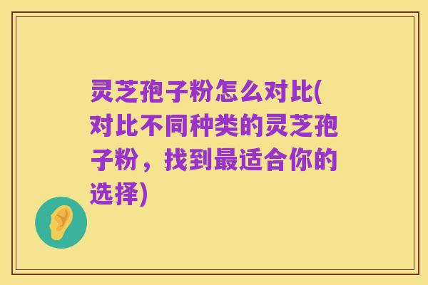 灵芝孢子粉怎么对比(对比不同种类的灵芝孢子粉,找到最适合你的选择)