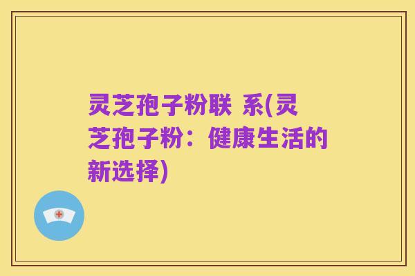 灵芝孢子粉联 系(灵芝孢子粉:健康生活的新选择)