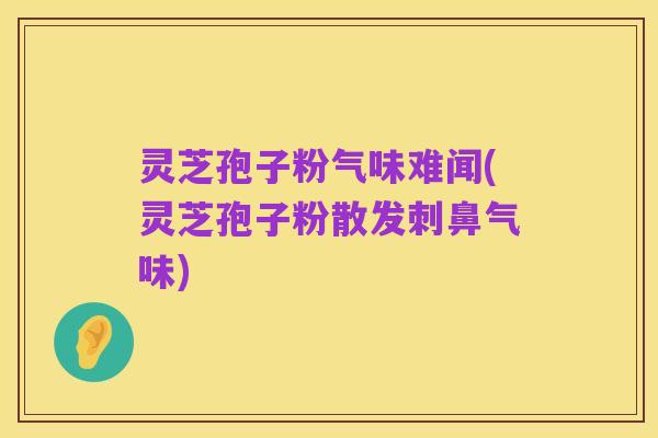 灵芝孢子粉气味难闻(灵芝孢子粉散发刺鼻气味)