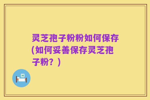 灵芝孢子粉粉如何保存(如何妥善保存灵芝孢子粉?)