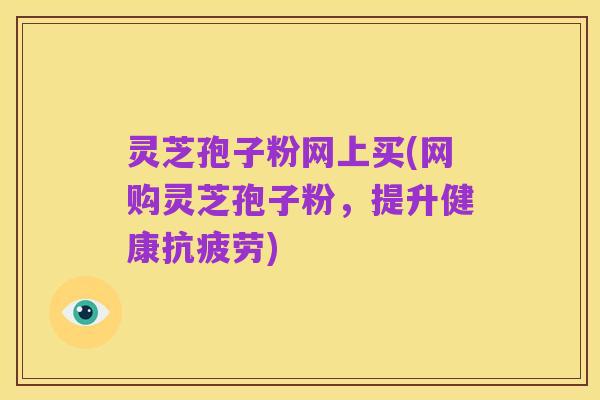 灵芝孢子粉网上买(网购灵芝孢子粉，提升健康抗疲劳)