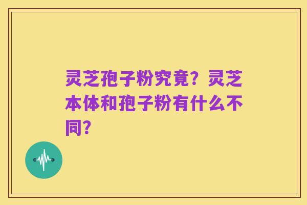 灵芝孢子粉究竟?灵芝本体和孢子粉有什么不同?
