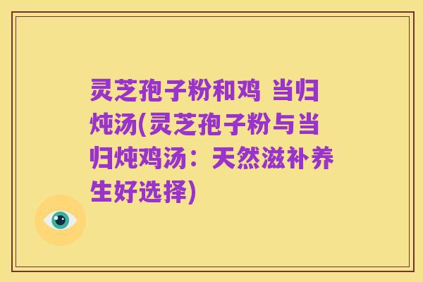 灵芝孢子粉和鸡 当归炖汤(灵芝孢子粉与当归炖鸡汤:天然滋补养生好选择)